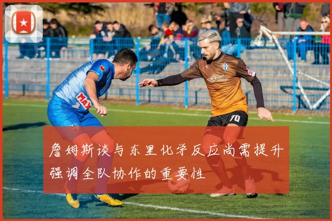 詹姆斯谈与东里化学反应尚需提升强调全队协作的重要性