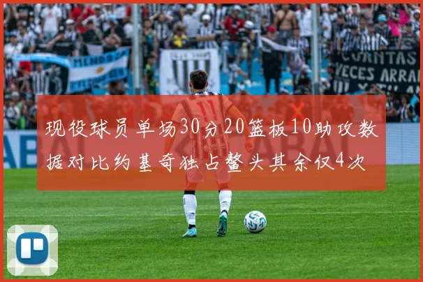 现役球员单场30分20篮板10助攻数据对比约基奇独占鳌头其余仅4次