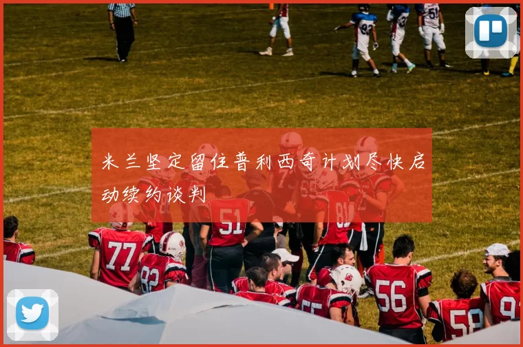 米兰坚定留住普利西奇计划尽快启动续约谈判