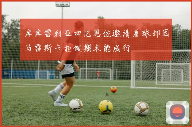 库库雷利亚回忆恩佐邀请看球却因马雷斯卡拒假期未能成行