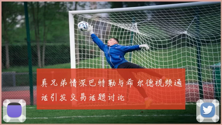 真兄弟情深巴特勒与希尔德视频通话引发交易话题讨论