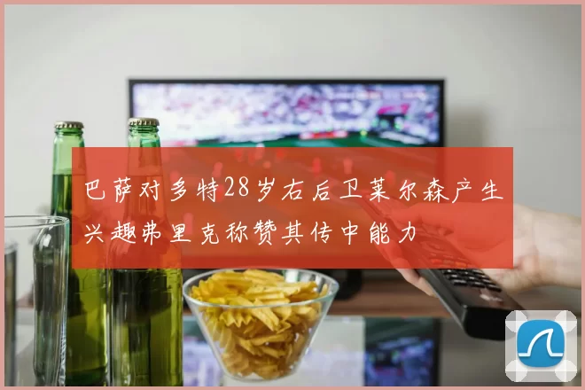 巴萨对多特28岁右后卫莱尔森产生兴趣弗里克称赞其传中能力