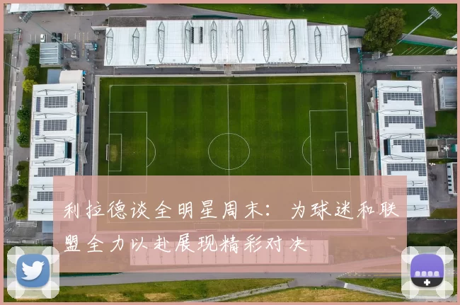 利拉德谈全明星周末：为球迷和联盟全力以赴展现精彩对决