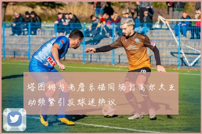 塔图姆与老詹乐福同场打高尔夫互动频繁引发球迷热议