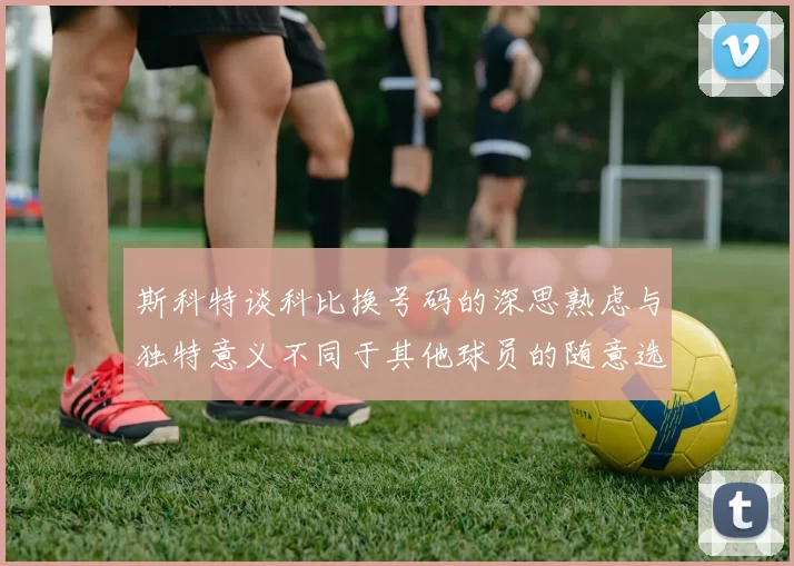 斯科特谈科比换号码的深思熟虑与独特意义不同于其他球员的随意选择