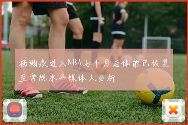 杨瀚森进入NBA七个月后体能已恢复至常规水平媒体人分析
