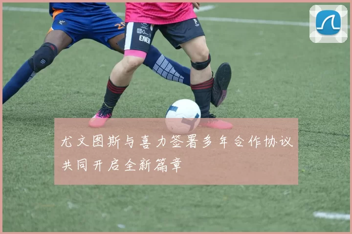 尤文图斯与喜力签署多年合作协议共同开启全新篇章