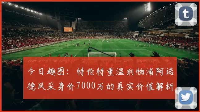 今日趣图：特伦特重温利物浦阿诺德风采身价7000万的真实价值解析