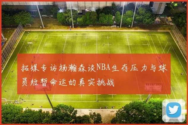 拓媒专访杨瀚森谈NBA生存压力与球员短暂命运的真实挑战
