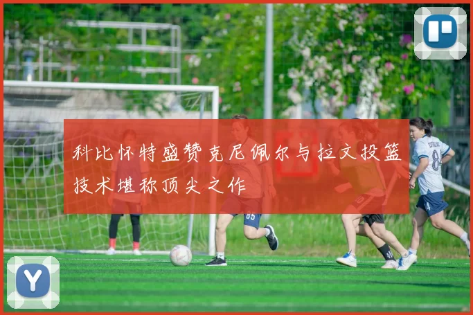 科比怀特盛赞克尼佩尔与拉文投篮技术堪称顶尖之作