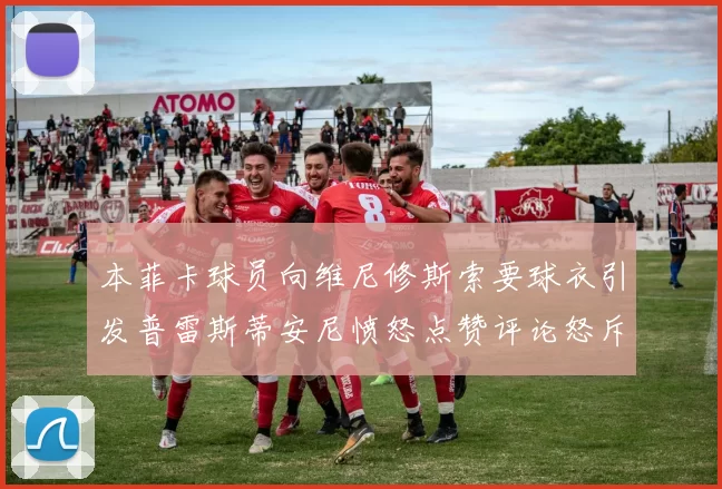 本菲卡球员向维尼修斯索要球衣引发普雷斯蒂安尼愤怒点赞评论怒斥队友