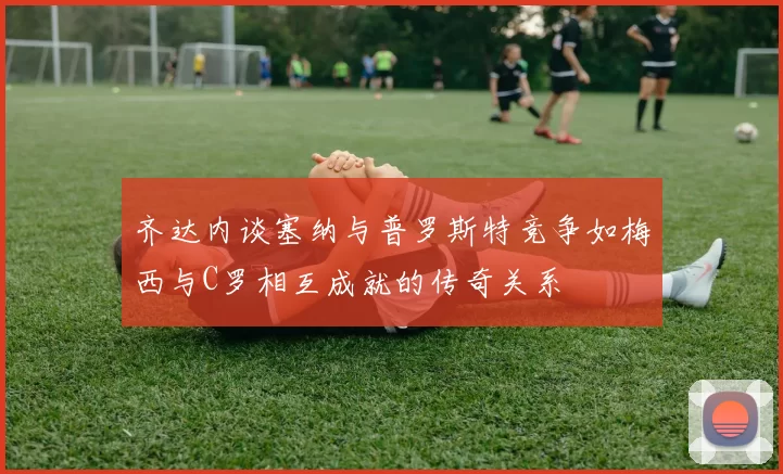 齐达内谈塞纳与普罗斯特竞争如梅西与C罗相互成就的传奇关系