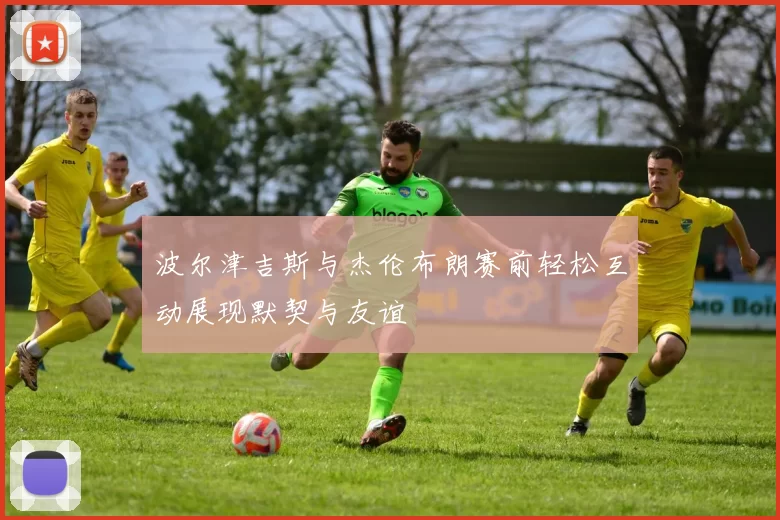 波尔津吉斯与杰伦布朗赛前轻松互动展现默契与友谊