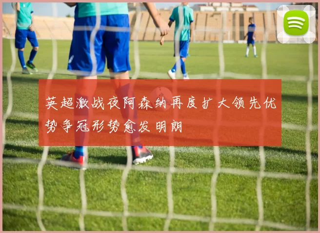 英超激战夜阿森纳再度扩大领先优势争冠形势愈发明朗