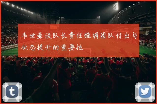 韦世豪谈队长责任强调团队付出与状态提升的重要性
