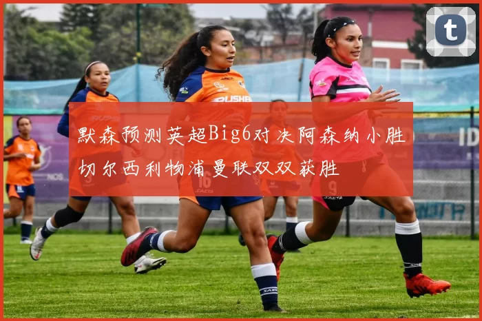 默森预测英超Big6对决阿森纳小胜切尔西利物浦曼联双双获胜