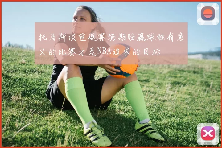 托马斯谈重返赛场期盼赢球称有意义的比赛才是NBA追求的目标