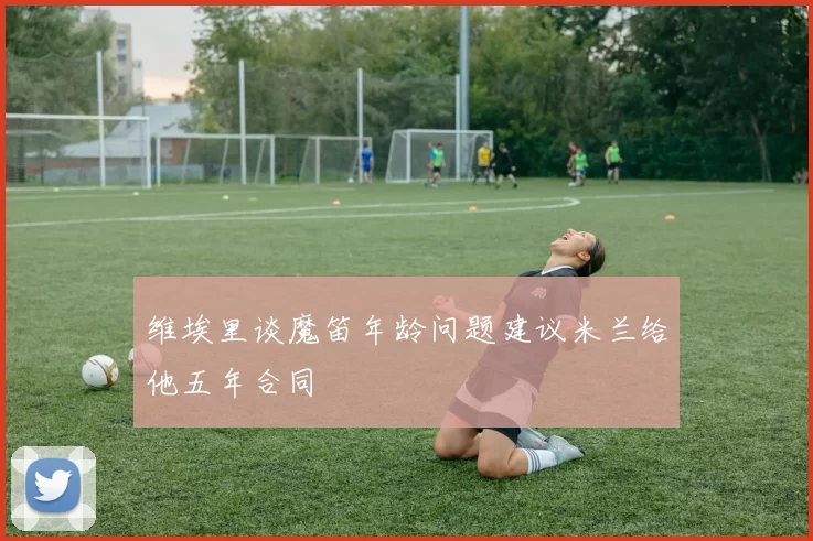 维埃里谈魔笛年龄问题建议米兰给他五年合同