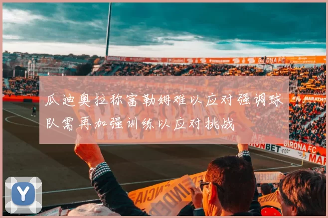 瓜迪奥拉称富勒姆难以应对强调球队需再加强训练以应对挑战