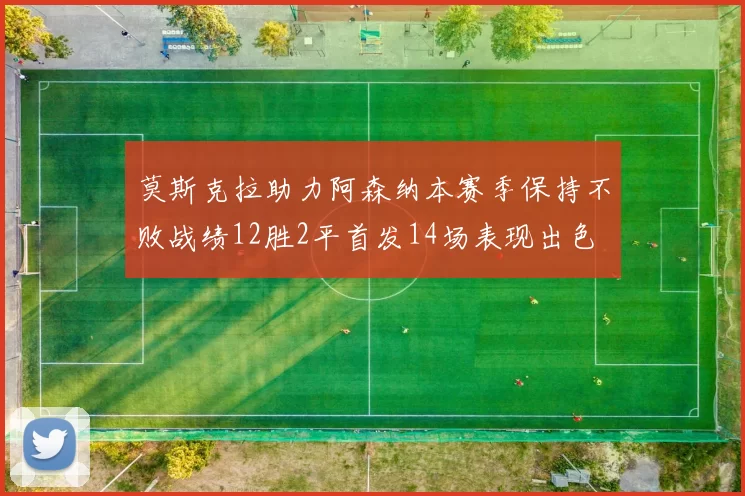 莫斯克拉助力阿森纳本赛季保持不败战绩12胜2平首发14场表现出色