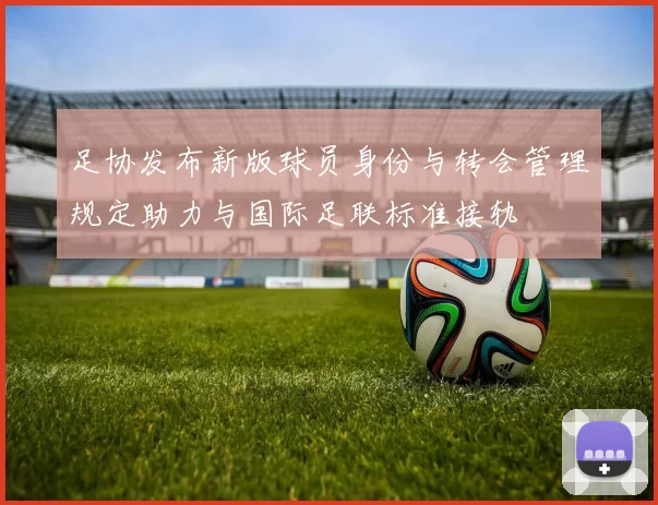 足协发布新版球员身份与转会管理规定助力与国际足联标准接轨