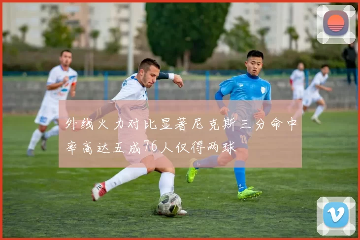 外线火力对比显著尼克斯三分命中率高达五成76人仅得两球